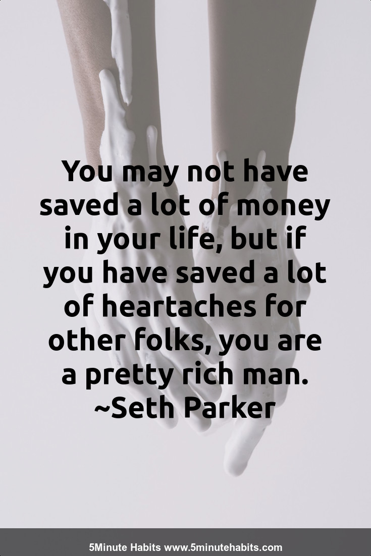 You may not have saved a lot of money in your life, but if you have saved a lot of heartaches for other folks, you are a pretty rich man. ~Seth Parker